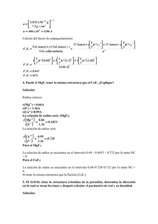 A06.410x406a
cm/g5.7
g10x032.5
a
8
3/1
3
22
==






=
−
Calculo del factor de empaquetamiento
3
3
X
3
A
a
r*
3
4
)(ionesºNr*
3
4
)(ionesºN
unitariacelda.Vol
)(iones.Vol)(iones.Vol
.E.F






−+





+
=
−++
=
ππ
( ) ( ) ( )
( )
%64.E.F
643.0.E.F
A06.4
40.1*
3
4
32.1*
3
4
168.0*
3
4
1
.E.F 3
333
=
=






+





+





=
πππ
4. Puede el MgF2 tener la misma estructura que el CaF2 ¿Explique?
Solución:
Radios ionicos:
r(Mg2+
) = 0.66A
r(F-
) = 1.36A
r(Ca2+
)=0.99A
La relación de radios será: (MgF2)
( )
( ) 4853.0
36.1
66.0
Fr
Mgr 2
==−
+
La relación de radios será:
( )
( ) 728.0
36.1
99.0
Fr
Car 2
==−
+
Para el MgF2:
La relación de radios se encuentra en el intervalo 0.44 < 0.4853 < 0.732 por lo tanto NC
= 6.
Para el CaF2:
La relación de radios se encuentra en el intervalo 0.44<0.728<0.732 por lo tanto NC =
6.
Si tiene la misma estructura que la fluorita (CaF2)
5. El SrZrO3 tiene la estructura cristalina de la peroskita, determine la dirección
en la cual se tocan los iones y después calcular el parámetro de red y su densidad.
Solución:
 