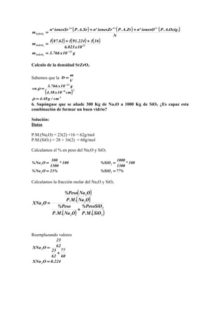 ( ) ( ) ( )
( ) ( ) ( )
g10x766.3m
10x023.6
163224.91162.871
m
N
.Oxig.A.PionesOºnZr.A.PionesZrºnSr.A.PionesSrºn
m
22
SrZrO
23SrZrO
242
SrZrO
3
3
3
−
−++
=
++
=
++
=
Calculo de la densidad SrZrO3
Sabemos que la
V
m
D =
( )
3
38
22
cm/g48.4
cm10x38.4
g10x766.3
=
=⇒
−
−
ρ
ρ
6. Supóngase que se añade 300 Kg de Na2O a 1000 Kg de SiO2 ¿Es capaz esta
combinación de formar un buen vidrio?
Solución:
Datos
P.M.(Na2O) = 23(2) +16 = 62g/mol
P.M.(SiO2) = 28 + 16(2) = 60g/mol
Calculamos el % en peso del Na2O y SiO2
%23ONa%
100*
1300
300
ONa%
2
2
=
=
%77SiO%
100*
1300
1000
SiO%
2
2
=
=
Calculamos la fracción molar del Na2O y SiO2
( )
( )
( ) ( )2
2
2
2
2
2
SiO.M.P
PesoSiO%
ONa.M.P
Peso%
ONa.M.P
ONaPeso%
OXNa
+
=
Reemplazando valores
224.0OXNa
60
77
62
23
62
23
OXNa
2
2
=
+
=
 