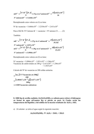 ( )( ) ( )
232
23
2
2
2
10x6466.5anionesOºN
16
10x023.615
anionesOºng15
N
A.POºN
mO
=
=⇒==
−
−
−
−
Reemplazando estos valores en (1) se tiene
Nº de vacancias = 5.6466x1023
– 3.2354x1023
= 2.411x1023
Para el KClñ: Nº Cationes K+
+ vacancias = Nº aniones Cl……. (2)
También:
( )( ) ( )
23
23
10x851.3cationesKºN
102.39
10x023.625
cationesKºng25
N
A.PKºN
mK
=
=⇒==
+
+
+
+
( )( ) ( )
23
23
10x0966.5anionesClºN
453.35
10x023.630
anionesClºng30
N
A.PClºN
mCl
=
=⇒==
−
−
−
−
Reemplazando estos valores en (2) se tiene:
Nº vacancias = 5.0966x1023
– 3.851x1023
= 1.246x1023
Vacancias de catión totales en 100 g = 2.411x1023
+ 1.246x1023
= 3.567x1023
Calculo del Nº de vacancias en 500 celdas unitarias.
( )( )
( )( )
cationicasVacancias1100
g100
10x657.3g10x00467.3
100
100genVacanciasºNm
2319
T
=
=
=
−
8. 1000 Kg de arcilla caolinita Al2(Si2O5)(OH)4 se calienta para retirar el hidrogeno
en forma de agua a)Cuantos Kg se pierde en peso. b) Cuales serán las
temperaturas del liquidus y del solidus de la mezcla resultante de Al2O3 y SiO2
a) Al calentar se retira el agua según la siguiente reacción:
Al2(Si2O5)(OH)4 ⇒ Al2O3 + 2SiO2 + 2H2O
 