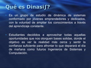 Qué es Dinasi∫?Es un grupo de estudio de dinámica de sistemas conformado por jóvenes emprendedores y dedicados,  con la voluntad de ampliar los conocimientos a través del aprendizajeconstante. Estudiantes decididos a aprovechar todas aquellas oportunidades que nos otorguen bases solidas, donde el objetivo es ver la realidad más cerca y sentir la confianza suficiente para afrontar lo que deparará el día de mañana como futuros Ingenieros de Sistemas y Computación.