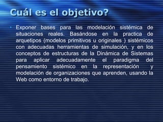 Cuál es el objetivo?Exponer bases para las modelación sistémica de situaciones reales. Basándose en la practica de arquetipos (modelos primitivos u originales ) sistémicos con adecuadas herramientas de simulación, y en los conceptos de estructuras de la Dinámica de Sistemas para aplicar adecuadamente el paradigma del pensamiento sistémico en la representación  y modelación de organizaciones que aprenden, usando la Web como entorno de trabajo.  