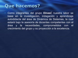 Que hacemos?Como integrantes del grupo Dinasi∫ nuestra labor se basa en la investigación, indagación y aprendizaje  autodidacta del área de Dinámica de Sistemas, la cual estará bajo la asesoría de docentes competentes con el área y la necesidades, comprometidos con el crecimiento del grupo y su proyección a la excelencia. 
