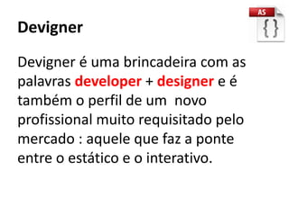 Devigner
Devigner é uma brincadeira com as
palavras developer + designer e é
também o perfil de um novo
profissional muito requisitado pelo
mercado : aquele que faz a ponte
entre o estático e o interativo.
 