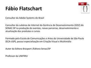 Fábio Flatschart
Consultor da Adobe Systems do Brasil

Consultor da subárea de Internet da Gerência de Desenvolvimento (GD2) do
SENAC-SP na produção de eventos, novas parcerias, desenvolvimento e
atualização dos produtos e cursos

Formado pela Escola de Comunicações e Artes da Universidade de São Paulo
(ECA-USP), possui especialização em Criação Visual e Multimídia

Autor da Editora Brasport /Editora Senac/SP

Professor da UNIFMU
 