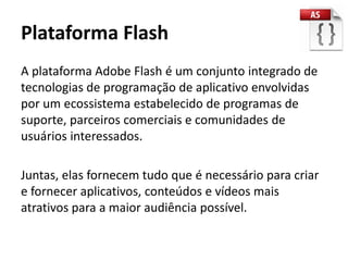 Plataforma Flash
A plataforma Adobe Flash é um conjunto integrado de
tecnologias de programação de aplicativo envolvidas
por um ecossistema estabelecido de programas de
suporte, parceiros comerciais e comunidades de
usuários interessados.

Juntas, elas fornecem tudo que é necessário para criar
e fornecer aplicativos, conteúdos e vídeos mais
atrativos para a maior audiência possível.
 