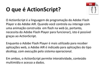 O que é ActionScript?
O ActionScript é a linguagem de programação do Adobe Flash
Player e do Adobe AIR. Quando você controla ou interage com
uma animação construída em flash na web (e, portanto,
necessita do Adobe Flash Player para funcionar), isto é possível
graças ao ActionScript.

Enquanto o Adobe Flash Player é mais utilizado para receber
aplicações web, o Adobe AIR é indicado para aplicações do tipo
desktop, com execução pelo sistema operacional.

Em ambos, o ActionScript permite interatividade, conteúdo
multimídia e acesso a dados.
 