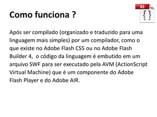 Como funciona ?
Após ser compilado (organizado e traduzido para uma
linguagem mais simples) por um compilador, como o
que existe no Adobe Flash CS5 ou no Adobe Flash
Builder 4, o código da linguagem é embutido em um
arquivo SWF para ser executado pela AVM (ActionScript
Virtual Machine) que é um componente do Adobe
Flash Player e do Adobe AIR.
 