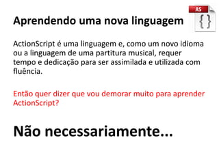 Aprendendo uma nova linguagem
ActionScript é uma linguagem e, como um novo idioma
ou a linguagem de uma partitura musical, requer
tempo e dedicação para ser assimilada e utilizada com
fluência.

Então quer dizer que vou demorar muito para aprender
ActionScript?


Não necessariamente...
 