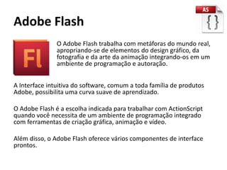 Adobe Flash
               O Adobe Flash trabalha com metáforas do mundo real,
               apropriando-se de elementos do design gráfico, da
               fotografia e da arte da animação integrando-os em um
               ambiente de programação e autoração.


A Interface intuitiva do software, comum a toda família de produtos
Adobe, possibilita uma curva suave de aprendizado.

O Adobe Flash é a escolha indicada para trabalhar com ActionScript
quando você necessita de um ambiente de programação integrado
com ferramentas de criação gráfica, animação e vídeo.

Além disso, o Adobe Flash oferece vários componentes de interface
prontos.
 