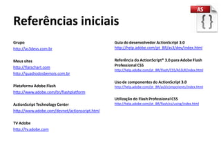 Referências iniciais
Grupo                                           Guia do desenvolvedor ActionScript 3.0
http://as3devs.com.br                           http://help.adobe.com/pt_BR/as3/dev/index.html


Meus sites                                      Referência do ActionScript® 3.0 para Adobe Flash
http://flatschart.com                           Professional CS5
                                                http://help.adobe.com/pt_BR/Flash/CS5/AS3LR/index.html
http://quadrodosbemois.com.br
                                                Uso de componentes do ActionScript 3.0
Plataforma Adobe Flash                          http://help.adobe.com/pt_BR/as3/components/index.html
http://www.adobe.com/br/flashplatform
                                                Utilização do Flash Professional CS5
ActionScript Technology Center                  http://help.adobe.com/pt_BR/flash/cs/using/index.html
http://www.adobe.com/devnet/actionscript.html

TV Adobe
http://tv.adobe.com
 