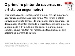 O primeiro pintor de cavernas era
artista ou engenheiro?
Era ambas as coisas, é claro, como o foram, em sua maior parte,
os artistas e engenheiros desde então. Mas temos o hábito -
cultivado por muito tempo - de imaginá-los como separados, os
dois grandes afluentes correndo incessantemente para o mar da
modernidade e dividindo, em seu curso, o mundo em dois
campos: os que habitam nas margens da tecnologia e os que
habitam na margem da cultura.



JOHNSON, Steven. Cultura da interface: como o computador transforma nossa
maneira de criar e comunicar.
 