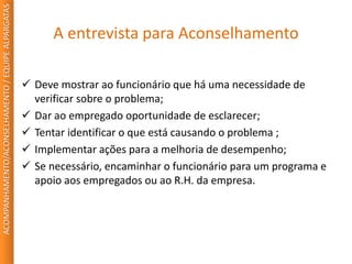 A entrevista para Aconselhamento
 Deve mostrar ao funcionário que há uma necessidade de
verificar sobre o problema;
 Dar ao empregado oportunidade de esclarecer;
 Tentar identificar o que está causando o problema ;
 Implementar ações para a melhoria de desempenho;
 Se necessário, encaminhar o funcionário para um programa e
apoio aos empregados ou ao R.H. da empresa.
ACOMPANHAMENTO/ACONSELHAMENTO/EQUIPEALPARGATAS
 