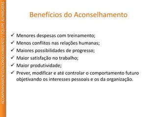 Benefícios do Aconselhamento
 Menores despesas com treinamento;
 Menos conflitos nas relações humanas;
 Maiores possibilidades de progresso;
 Maior satisfação no trabalho;
 Maior produtividade;
 Prever, modificar e até controlar o comportamento futuro
objetivando os interesses pessoais e os da organização.
ACOMPANHAMENTO/ACONSELHAMENTO/EQUIPEALPARGATAS
 