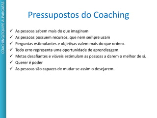 Pressupostos do Coaching
 As pessoas sabem mais do que imaginam
 As pessoas possuem recursos, que nem sempre usam
 Perguntas estimulantes e objetivas valem mais do que ordens
 Todo erro representa uma oportunidade de aprendizagem
 Metas desafiantes e viáveis estimulam as pessoas a darem o melhor de si.
 Querer é poder
 As pessoas são capazes de mudar se assim o desejarem.
COACHING/EQUIPEALPARGATAS
 