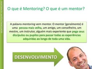 O que é Mentoring? O que é um mentor?
MENTORING/EQUIPEALPARGATAS
A palavra mentoring vem mentor. O mentor (geralmente) é
uma pessoa mais velha, um amigo, um conselheiro, um
mestre, um instrutor, alguém mais experiente que pega seus
discípulos ou pupilos para passar todas as experiências
adquiridas ao longo de toda uma vida.
DESENVOLVIMENTO
 
