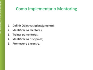 Como Implementar o Mentoring
1. Definir Objetivos (planejamento);
2. Identificar os mentores;
3. Treinar os mentores;
4. Identificar os Discípulos;
5. Promover o encontro.
MENTORING/EQUIPEALPARGATAS
 