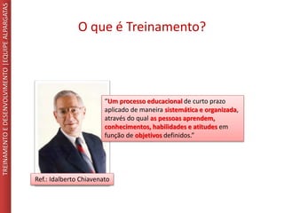 O que é Treinamento?
TREINAMENTOEDESENVOLVIMENTO|EQUIPEALPARGATAS
“Um processo educacional de curto prazo
aplicado de maneira sistemática e organizada,
através do qual as pessoas aprendem,
conhecimentos, habilidades e atitudes em
função de objetivos definidos.”
Ref.: Idalberto Chiavenato
 