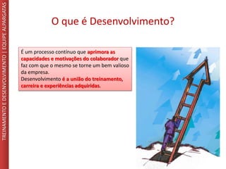 O que é Desenvolvimento?
TREINAMENTOEDESENVOLVIMENTO|EQUIPEALPARGATAS
É um processo contínuo que aprimora as
capacidades e motivações do colaborador que
faz com que o mesmo se torne um bem valioso
da empresa.
Desenvolvimento é a união do treinamento,
carreira e experiências adquiridas.
 