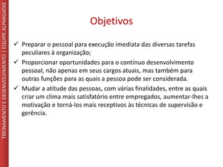 Objetivos
 Preparar o pessoal para execução imediata das diversas tarefas
peculiares à organização;
 Proporcionar oportunidades para o contínuo desenvolvimento
pessoal, não apenas em seus cargos atuais, mas também para
outras funções para as quais a pessoa pode ser considerada.
 Mudar a atitude das pessoas, com várias finalidades, entre as quais
criar um clima mais satisfatório entre empregados, aumentar-lhes a
motivação e torná-los mais receptivos às técnicas de supervisão e
gerência.
TREINAMENTOEDESENVOLVIMENTO|EQUIPEALPARGATAS
 