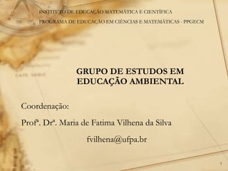 GRUPO DE ESTUDOS EM EDUCAÇÃO AMBIENTAL Coordenação:  Profª. Drª. Maria de Fatima Vilhena da Silva [email_address] INSTITUTO DE EDUCAÇÃO MATEMÁTICA E CIENTÍFICA PROGRAMA DE EDUCAÇÃO EM CIÊNCIAS E MATEMÁTICAS - PPGECM 