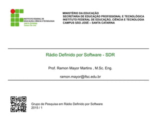 MINISTÉRIO DA EDUCAÇÃO
SECRETARIA DE EDUCAÇÃO PROFISSIONAL E TECNOLÓGICA
INSTITUTO FEDERAL DE EDUCAÇÃO, CIÊNCIA E TECNOLOGIA
CAMPUS SÃO JOSÉ – SANTA CATARINA
Grupo de Pesquisa em Rádio Definido por Software
2015 / 1
Rádio Definido por Software - SDR
Prof. Ramon Mayor Martins , M.Sc. Eng.
ramon.mayor@ifsc.edu.br
 