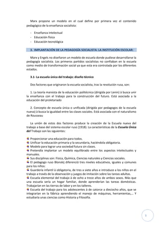 3
Marx propone un modelo en el cual define por primera vez el contenido
pedagógico de la enseñanza socialista:
- Enseñanza intelectual
- Educación física
- Educación tecnológica
3. IMPLANTACIÓN DE LA PEDAGOGÍA SOCIALISTA: LA INSTITUCIÓN ESCOLAR:
Marx y Engels no diseñaron un modelo de escuela donde pudiese desarrollarse la
pedagogía socialista. Los primeros partidos socialistas no confiaban en la escuela
como medio de transformación social ya que esta era controlada por los diferentes
estados.
3.1- La escuela única del trabajo: diseño técnico
Dos factores que originaron la escuela socialista, tras la revolución rusa, son:
1. La teoría marxista de la educación politécnica (dirigida por Lenin) à busca unir
la enseñanza con el trabajo para la construcción del futuro. Está asociada a la
educación del proletariado
2. Concepto de escuela única o unificada (dirigida por pedagogos de la escuela
nueva) à busca la igualdad entre las clases sociales. Está asociada con el naturalismo
de Rousseau
La unión de estos dos factores produce la creación de la Escuela nueva del
trabajo a base del sistema escolar ruso (1918). La características de la Escuela Única
del Trabajo son las siguientes:
Proporcionar una educación para todos.
Unificar la educación primaria y la secundaria, haciéndola obligatoria.
Modelo para lograr una sociedad futura sin clases.
Pretendía implantar un modelo equilibrado entre los aspectos intelectuales y
manuales.
Sus disciplinas son: Física, Química, Ciencias naturales y Ciencias sociales.
El pedagogo ruso Blonskij diferenció tres niveles educativos, iguales y comunes
para los niños:
Guardería infantil à obligatoria, de tres a siete años e introduce a los niños en el
trabajo a través de la observación y juegos de imitación sobre las tareas adultas.
Escuela elemental del trabajo à de ocho a trece años de ambos sexos. Más que
una escuela sería un hogar familiar, donde aprenderían las tareas domésticas.
Trabajarían en las tierras de labor y en los talleres.
Escuela del trabajo para los adolescentes à de catorce a dieciocho años, que se
integrarían en la fábrica aprendiendo el manejo de máquinas, herramientas,… Y
estudiaría unas ciencias como Historia y Filosofía.
 