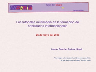                     Taller del Grupo de                                                                                                               formación “Una imagen  vale más de mil palabras, pero a condición de que sea una buena imagen” Dorothy Leeds Los tutoriales multimedia en la formación de habilidades informacionales 26 de mayo del 2010 José A. Sánchez Suárez (Siqui) 