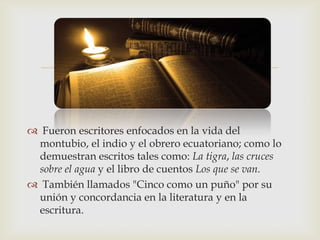 

 Fueron escritores enfocados en la vida del
 montubio, el indio y el obrero ecuatoriano; como lo
 demuestran escritos tales como: La tigra, las cruces
 sobre el agua y el libro de cuentos Los que se van.
 También llamados "Cinco como un puño" por su
 unión y concordancia en la literatura y en la
 escritura.
 