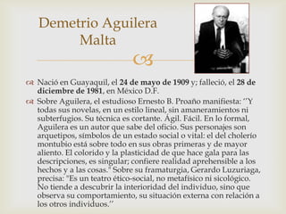Demetrio Aguilera
        Malta
                              
 Nació en Guayaquil, el 24 de mayo de 1909 y; falleció, el 28 de
  diciembre de 1981, en México D.F.
 Sobre Aguilera, el estudioso Ernesto B. Proaño manifiesta: ‘’Y
  todas sus novelas, en un estilo lineal, sin amaneramientos ni
  subterfugios. Su técnica es cortante. Ágil. Fácil. En lo formal,
  Aguilera es un autor que sabe del oficio. Sus personajes son
  arquetipos, símbolos de un estado social o vital: el del cholerío
  montubio está sobre todo en sus obras primeras y de mayor
  aliento. El colorido y la plasticidad de que hace gala para las
  descripciones, es singular; confiere realidad aprehensible a los
  hechos y a las cosas." Sobre su framaturgia, Gerardo Luzuriaga,
  precisa: "Es un teatro ético-social, no metafísico ni sicológico.
  No tiende a descubrir la interioridad del individuo, sino que
  observa su comportamiento, su situación externa con relación a
  los otros individuos.’’
 