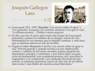 Joaquín Gallegos
         Lara
                              
 Guayaquil 1911- 1947. Novelas: ‘Las cruces sobre el agua’ y
  ‘Los guandos’ (coautor). En cuentos, destacan ‘Los que se van’,
  ‘La última erranza’... Publicó varios ensayos.
 Se dice que fue el autor más crudo del Grupo de Guayaquil
  polemizó y animó los debates de su tiempo, sufrió de una
  deformidad en sus piernas que le impidió caminar, y esto hace
  que se interesa más en el arte de escribir.
 Según el crítico Benjamín Carrión, Las cruces sobre el agua es
  una "Novela grande y grande novela a la par; tipificación
  certera y valiente de las clases sociales; poesía surgente de
  situaciones, paisajes y caracteres, y por sobre todo, un gran
  calor de humanidad, una caudalosa ternura viril, que todo lo
  engrandece y lo comprende. Las calidades literarias de esta
  novela, su potencia expresiva, hacen de ella uno de los libros
  más recios y más bellos de nuestra actual literatura."
 