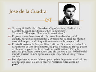 José de la Cuadra
                                
 Guayaquil, 1903- 1941. Novelas: ‘Olga Catalina’, ‘Perlita Lila’.
  Cuento: ‘El amor que dormía’, ‘Los Sangurimas’,
  ‘Guasintón’' Ensayo: ‘El montubio ecuatoriano’.
 El posee un estilo más sobrio. Es un estilo trabajado, pulido,
  escueto, por eso las sensaciones y evocaciones se aleja del mundo
  sensorial; se podría decir que tiene a su favor la imagen real.
 El estudioso francés Jacques Gilard afirma: "Sin lugar a dudas, Los
  Sangurimas es una obra maestra. Su poca notoriedad tal vez pueda
  explicarse en parte por la fecha de su publicación (1934) y la
  temática predilecta de su autor: éste era costeño y casi no habló del
  mundo serrano en una época en la que imperaba el indigenismo
  andino."
 Fue el primer autor en fallecer, para definir la gran fraternidad uno
  de ellos dijo en el día de su muerte: “Éramos cinco como un
  puño”.
 
