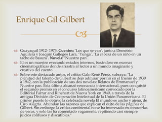 Enrique Gil Gilbert
                                    
 Guayaquil 1912- 1973. Cuentos: ‘Los que se van’, junto a Demetrio
  Aguilera y Joaquín Gallegos Lara, ‘Yunga’, ‘La cabeza de un niño en un
  tacho de basura’. Novela: ‘Nuestro pan’.
 El es un maestro evocando estados internos, basándose en escenas
  cinematográficas donde arrastra al lector a un mundo imaginario y
  creativo del cuento.
 Sobre este destacado autor, el crítico Galo René Pérez, subraya: "La
  plenitud del talento de Gilbert se dejó admirar por fin en el trienio de 1939
  a 1942, con la publicación de sus dos novelas: Relatos de Emmanuel y
  Nuestro pan. Esta última alcanzó resonancia internacional, pues conquistó
  el segundo premio en el concurso latinoamericano convocado por la
  Editorial Farrar and Rinehart de Nueva York en 1940, a través de la
  antigua División de Cooperación Intelectual de la Unión Panamericana. El
  primer puesto lo obtuvo la celebrada novela El mundo es ancho y ajeno, de
  Ciro Alegría. Abundan las razones que explican el éxito de las páginas de
  Gilbert. Sin embargo la crítica continental no se ha interesado en conocerlas
  de veras, y solo las ha comentado vagamente, repitiendo casi siempre
  juicios confusos y discutibles."
 