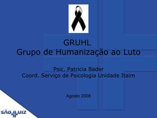 GRUHL   Grupo de Humanização ao Luto  Psic. Patricia Bader Coord. Serviço de Psicologia Unidade Itaim Agosto 2008 