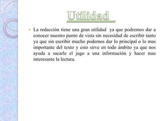  La redacción tiene una gran utilidad ya que podremos dar a
conocer nuestro punto de vista sin necesidad de escribir tanto
ya que sin escribir mucho podemos dar lo principal o lo mas
importante del texto y esto sirve en todo ámbito ya que nos
ayuda a sacarle el jugo a una información y hacer mas
interesante la lectura.
 
