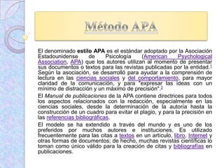 El denominado estilo APA es el estándar adoptado por la Asociación
Estadounidense de Psicología (American Psychological
Association, APA) que los autores utilizan al momento de presentar
sus documentos o textos para las revistas publicadas por la entidad.1
Según la asociación, se desarrolló para ayudar a la comprensión de
lectura en las ciencias sociales y del comportamiento, para mayor
claridad de la comunicación, y para "expresar las ideas con un
mínimo de distracción y un máximo de precisión".2
El Manual de publicaciones de la APA contiene directrices para todos
los aspectos relacionados con la redacción, especialmente en las
ciencias sociales, desde la determinación de la autoría hasta la
construcción de un cuadro para evitar el plagio, y para la precisión en
las referencias bibliográficas.
El modelo se ha extendido a través del mundo y es uno de los
preferidos por muchos autores e instituciones. Es utilizado
frecuentemente para las citas a textos en un artículo, libro, Internet y
otras formas de documentos; de hecho, muchas revistas científicas lo
toman como único válido para la creación de citas y bibliografías en
publicaciones.
 