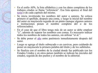  En el estilo APA, la lista alfabética y con los datos completos de los
trabajos citados se llama “referencia”. Esa lista aparece al final del
texto o de cada capítulo del mismo.
 Se inicia invirtiendo los nombres del autor o autores. Se coloca
primero el apellido, después una coma, y luego la inicial del nombre
del autor en mayúscula seguida de un punto (aunque algunos autores
e instituciones ponen el nombre completo del o de los
referenciados).
 En el caso de que el libro tenga más de un autor se debe emplear
“y”, además de separar los nombres con comas. Es necesario indicar
todos los nombres de todos los autores, sin utilizar “et al.”.
 Se debe poner el año entre paréntesis inmediatamente después del
autor.
 Luego se agrega el título subrayado o en cursivas, pero cuidando de
poner en mayúscula la primera palabra del título y de los subtítulos.
 Se finaliza con el nombre de la ciudad donde fue publicado (en los
Estados Unidos y en otros países también se indican las iniciales del
estado), seguida de dos puntos y el nombre de la editorial.
 