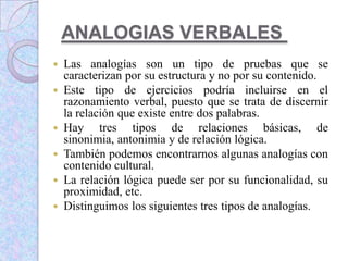 ANALOGIAS VERBALES
 Las analogías son un tipo de pruebas que se
caracterizan por su estructura y no por su contenido.
 Este tipo de ejercicios podría incluirse en el
razonamiento verbal, puesto que se trata de discernir
la relación que existe entre dos palabras.
 Hay tres tipos de relaciones básicas, de
sinonimia, antonimia y de relación lógica.
 También podemos encontrarnos algunas analogías con
contenido cultural.
 La relación lógica puede ser por su funcionalidad, su
proximidad, etc.
 Distinguimos los siguientes tres tipos de analogías.
 