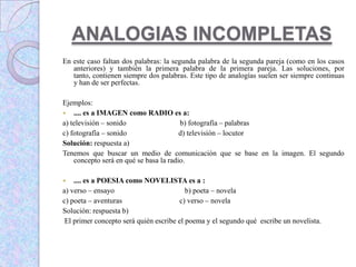 ANALOGIAS INCOMPLETAS
En este caso faltan dos palabras: la segunda palabra de la segunda pareja (como en los casos
anteriores) y también la primera palabra de la primera pareja. Las soluciones, por
tanto, contienen siempre dos palabras. Este tipo de analogías suelen ser siempre continuas
y han de ser perfectas.
Ejemplos:
 .... es a IMAGEN como RADIO es a:
a) televisión – sonido b) fotografía – palabras
c) fotografía – sonido d) televisión – locutor
Solución: respuesta a)
Tenemos que buscar un medio de comunicación que se base en la imagen. El segundo
concepto será en qué se basa la radio.
 .... es a POESIA como NOVELISTA es a :
a) verso – ensayo b) poeta – novela
c) poeta – aventuras c) verso – novela
Solución: respuesta b)
El primer concepto será quién escribe el poema y el segundo qué escribe un novelista.
 