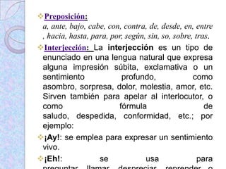 Preposición:
a, ante, bajo, cabe, con, contra, de, desde, en, entre
, hacia, hasta, para, por, según, sin, so, sobre, tras.
Interjección: La interjección es un tipo de
enunciado en una lengua natural que expresa
alguna impresión súbita, exclamativa o un
sentimiento profundo, como
asombro, sorpresa, dolor, molestia, amor, etc.
Sirven también para apelar al interlocutor, o
como fórmula de
saludo, despedida, conformidad, etc.; por
ejemplo:
¡Ay!: se emplea para expresar un sentimiento
vivo.
¡Eh!: se usa para
 