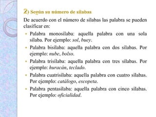 De acuerdo con el número de sílabas las palabra se pueden
clasificar en:
 Palabra monosílaba: aquella palabra con una sola
sílaba. Por ejemplo: sol, buey.
 Palabra bisílaba: aquella palabra con dos sílabas. Por
ejemplo: nube, bolso.
 Palabra trisílaba: aquella palabra con tres sílabas. Por
ejemplo: huracán, teclado.
 Palabra cuatrisílaba: aquella palabra con cuatro sílabas.
Por ejemplo: catálogo, escopeta.
 Palabra pentasílaba: aquella palabra con cinco sílabas.
Por ejemplo: oficialidad.
 