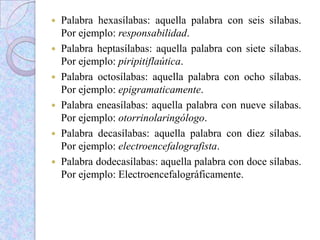  Palabra hexasílabas: aquella palabra con seis sílabas.
Por ejemplo: responsabilidad.
 Palabra heptasílabas: aquella palabra con siete sílabas.
Por ejemplo: piripitiflaútica.
 Palabra octosílabas: aquella palabra con ocho sílabas.
Por ejemplo: epigramaticamente.
 Palabra eneasílabas: aquella palabra con nueve sílabas.
Por ejemplo: otorrinolaringólogo.
 Palabra decasílabas: aquella palabra con diez sílabas.
Por ejemplo: electroencefalografista.
 Palabra dodecasílabas: aquella palabra con doce sílabas.
Por ejemplo: Electroencefalográficamente.
 
