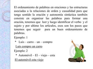 El ordenamiento de palabras en oraciones y las estructuras
asociadas a la relaciones de orden y casualidad para que
tenga sentido la oración y autonomía sintáctica también
consiste en organizar las palabras para formar una
oración, tenemos que leer y luego identificar el verbo y el
sujeto y por ultimo los artículos, esos son los pasos que
tenemos que seguir para un buen ordenamiento de
palabras.
Ejemplo: 1
* Luis – carro – un – compro
Luis compro un carro
Ejemplo: 2
* Automóvil – El – viejo – esta
El automóvil esta viejo
 