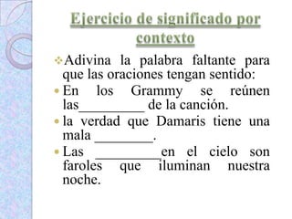 Adivina la palabra faltante para
que las oraciones tengan sentido:
 En los Grammy se reúnen
las_________ de la canción.
 la verdad que Damaris tiene una
mala ________.
 Las _________en el cielo son
faroles que iluminan nuestra
noche.
 