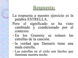 La respuesta a nuestro ejercicio es la
palabra ESTRELLA.
Pero el significado se ha visto
cambiado y condicionado por el
contexto:
 En los Grammy se reúnen las
estrellas de la canción.
 la verdad que Damaris tiene una
mala estrella.
 Las estrellas en el cielo son faroles que
iluminan nuestra noche.
 