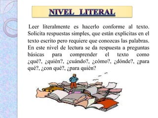 Leer literalmente es hacerlo conforme al texto.
Solicita respuestas simples, que están explicitas en el
texto escrito pero requiere que conozcas las palabras.
En este nivel de lectura se da respuesta a preguntas
básicas para comprender el texto como
¿qué?, ¿quién?, ¿cuándo?, ¿cómo?, ¿dónde?, ¿para
qué?, ¿con qué?, ¿para quién?
 