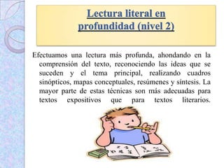 Efectuamos una lectura más profunda, ahondando en la
comprensión del texto, reconociendo las ideas que se
suceden y el tema principal, realizando cuadros
sinópticos, mapas conceptuales, resúmenes y síntesis. La
mayor parte de estas técnicas son más adecuadas para
textos expositivos que para textos literarios.
 