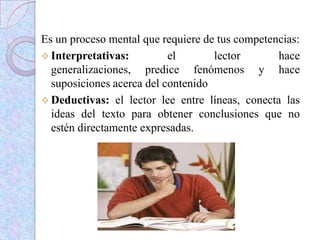 Es un proceso mental que requiere de tus competencias:
 Interpretativas: el lector hace
generalizaciones, predice fenómenos y hace
suposiciones acerca del contenido
 Deductivas: el lector lee entre líneas, conecta las
ideas del texto para obtener conclusiones que no
estén directamente expresadas.
 