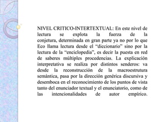 NIVEL CRITICO-INTERTEXTUAL: En este nivel de
lectura se explota la fuerza de la
conjetura, determinada en gran parte ya no por lo que
Eco llama lectura desde el “diccionario” sino por la
lectura de la “enciclopedia”, es decir la puesta en red
de saberes múltiples procedencias. La explicación
interpretativa se realiza por distintos senderos: va
desde la reconstrucción de la macroestrutura
semántica, pasa por la dirección genérica discursiva y
desemboca en el reconocimiento de los puntos de vista
tanto del enunciador textual y el enunciatorio, como de
las intencionalidades de autor empírico.
 