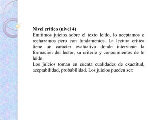 Nivel crítico (nivel 4)
Emitimos juicios sobre el texto leído, lo aceptamos o
rechazamos pero con fundamentos. La lectura crítica
tiene un carácter evaluativo donde interviene la
formación del lector, su criterio y conocimientos de lo
leído.
Los juicios toman en cuenta cualidades de exactitud,
aceptabilidad, probabilidad. Los juicios pueden ser:
 