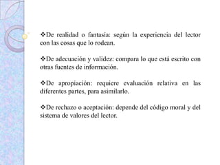 De realidad o fantasía: según la experiencia del lector
con las cosas que lo rodean.
De adecuación y validez: compara lo que está escrito con
otras fuentes de información.
De apropiación: requiere evaluación relativa en las
diferentes partes, para asimilarlo.
De rechazo o aceptación: depende del código moral y del
sistema de valores del lector.
 